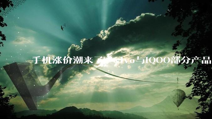 手机涨价潮来了：vivo与iQOO部分产品18日起调整零售价_成本_物料_存储